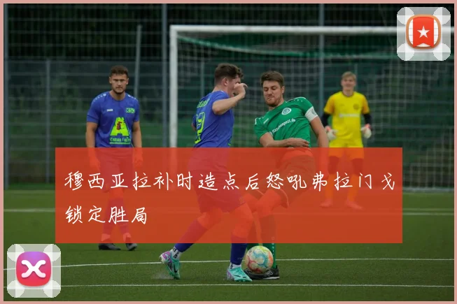 穆西亚拉补时造点后怒吼弗拉门戈锁定胜局