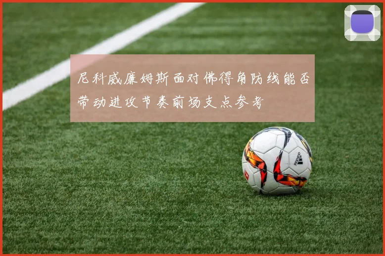 尼科威廉姆斯面对佛得角防线能否带动进攻节奏前场支点参考