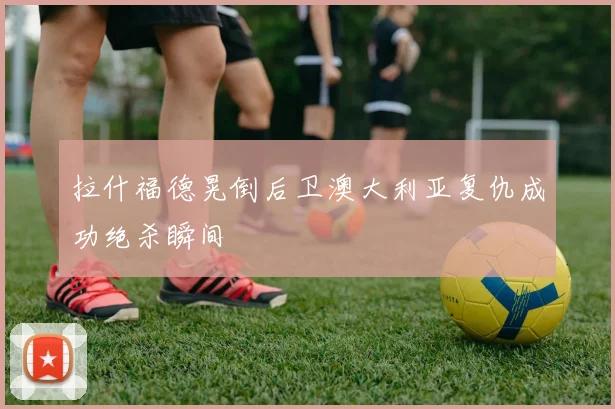 拉什福德晃倒后卫澳大利亚复仇成功绝杀瞬间