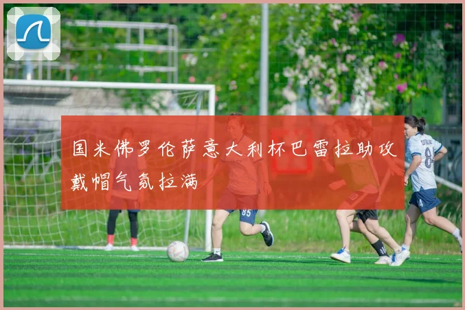 国米佛罗伦萨意大利杯巴雷拉助攻戴帽气氛拉满
