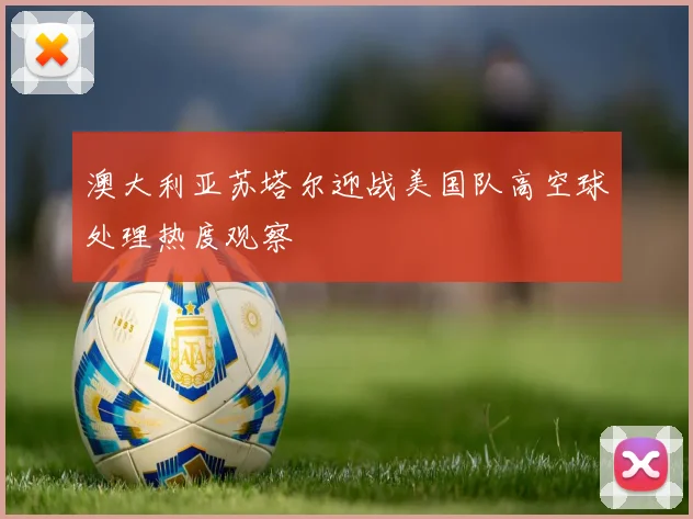 澳大利亚苏塔尔迎战美国队高空球处理热度观察