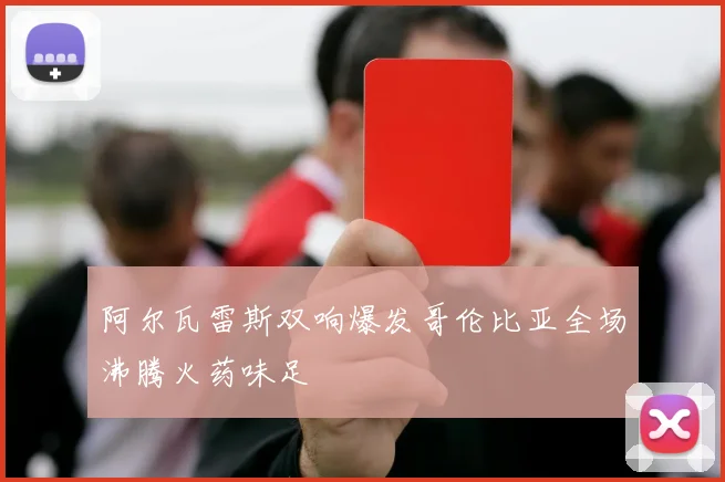 阿尔瓦雷斯双响爆发哥伦比亚全场沸腾火药味足