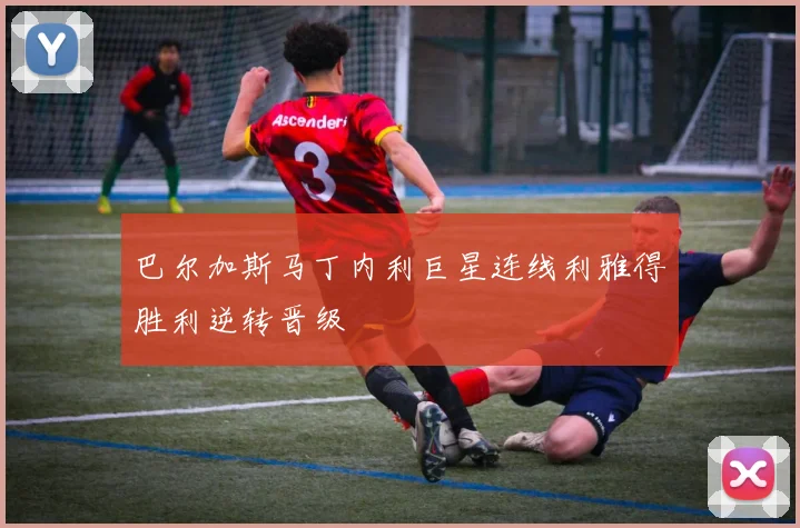 巴尔加斯马丁内利巨星连线利雅得胜利逆转晋级