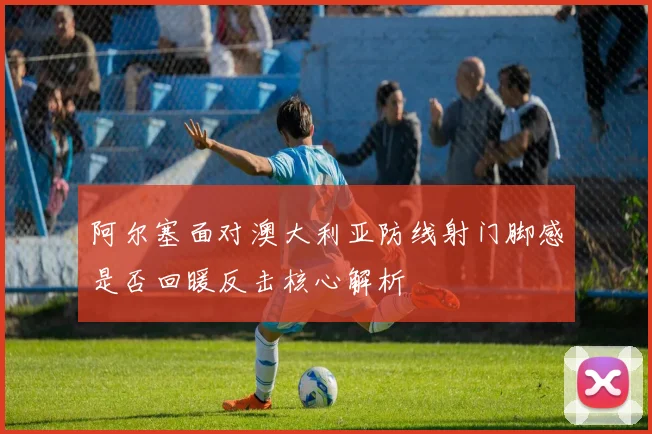 阿尔塞面对澳大利亚防线射门脚感是否回暖反击核心解析