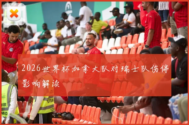 2026世界杯加拿大队对瑞士队伤停影响解读