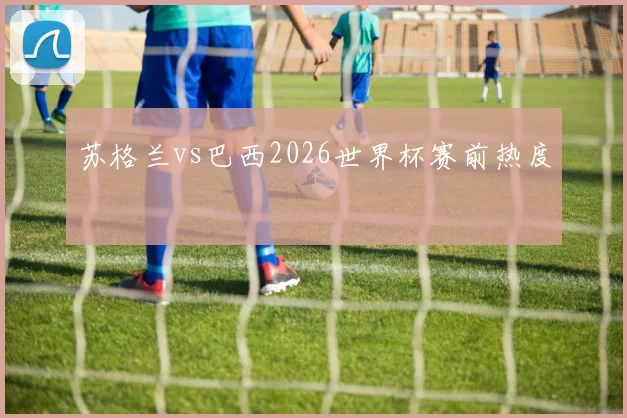 苏格兰vs巴西2026世界杯赛前热度