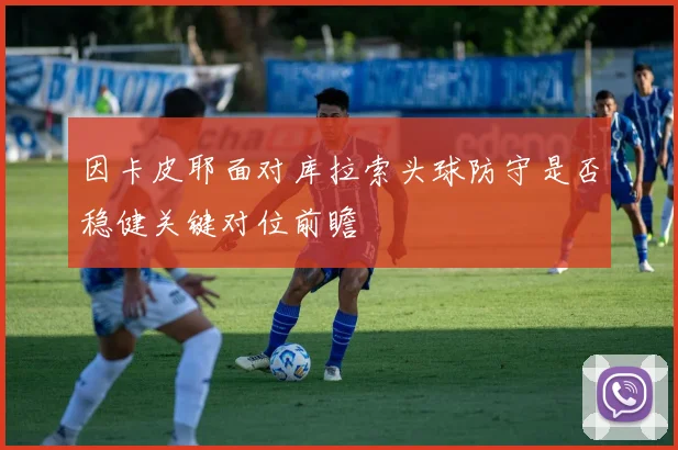 因卡皮耶面对库拉索头球防守是否稳健关键对位前瞻