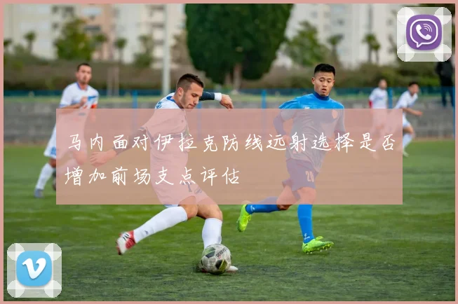 马内面对伊拉克防线远射选择是否增加前场支点评估