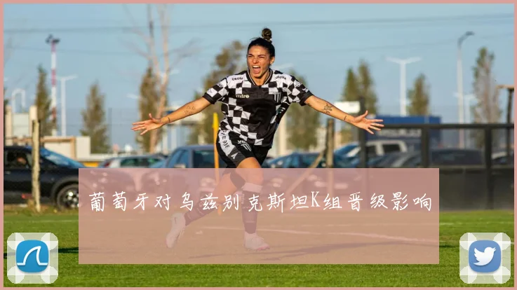 葡萄牙对乌兹别克斯坦K组晋级影响