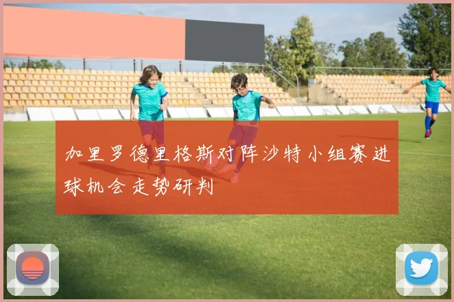 加里罗德里格斯对阵沙特小组赛进球机会走势研判