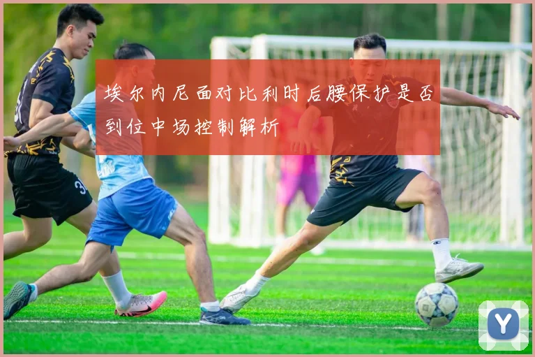埃尔内尼面对比利时后腰保护是否到位中场控制解析