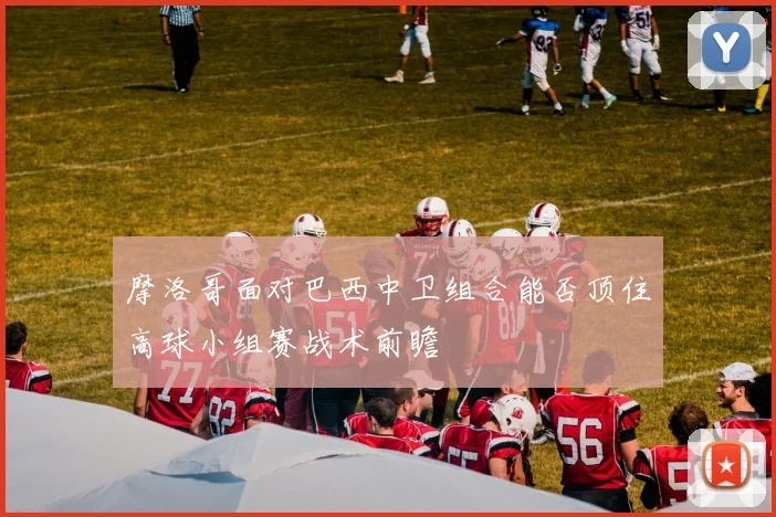 摩洛哥面对巴西中卫组合能否顶住高球小组赛战术前瞻